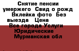 Снятие пенсии умержего. Свид.о рожд. Вклейка фото. Без выезда › Цена ­ 3 000 - Все города Услуги » Юридические   . Мурманская обл.